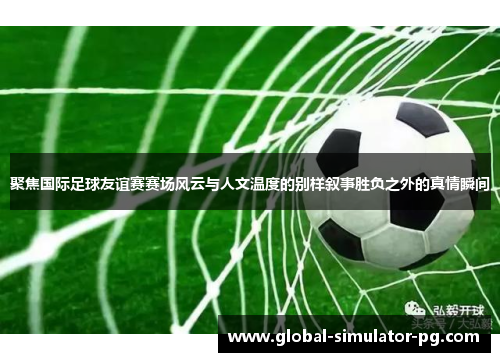 聚焦国际足球友谊赛赛场风云与人文温度的别样叙事胜负之外的真情瞬间 聚焦国际足球友谊赛赛场风云与人文温度的别样叙事胜负之外的真情瞬间