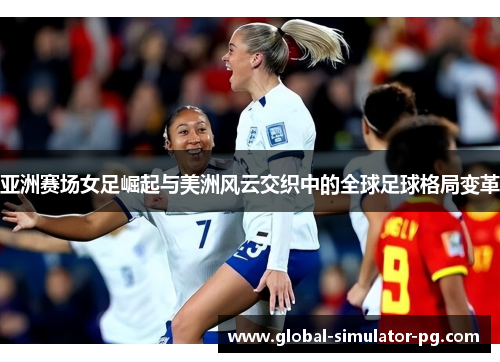 亚洲赛场女足崛起与美洲风云交织中的全球足球格局变革 亚洲赛场女足崛起与美洲风云交织中的全球足球格局变革